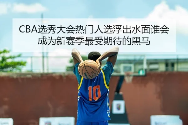 CBA选秀大会热门人选浮出水面谁会成为新赛季最受期待的黑马 - Kaiyun