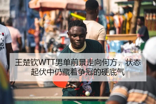 王楚钦WTT男单前景走向何方，状态起伏中仍藏着争冠的硬底气 | Kaiyun